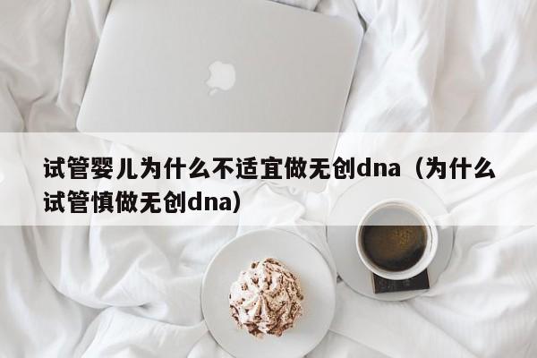 试管婴儿为什么不适宜做无创dna（为什么试管慎做无创dna）
