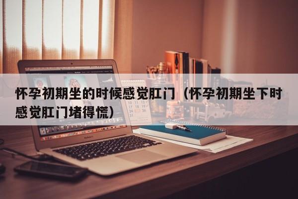 怀孕初期坐的时候感觉肛门（怀孕初期坐下时感觉肛门堵得慌）