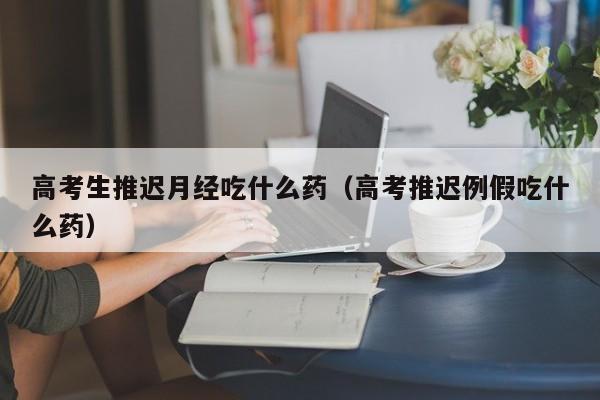 高考生推迟月经吃什么药（高考推迟例假吃什么药）