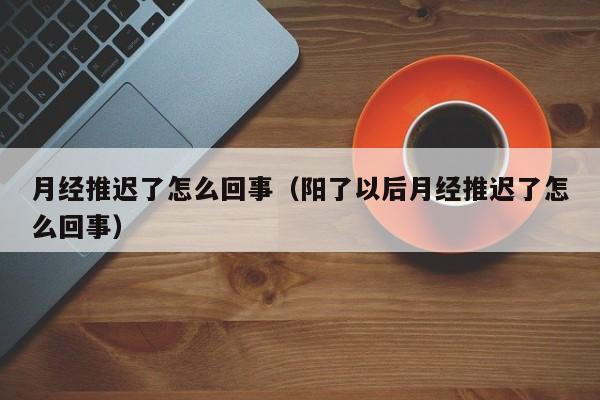 月经推迟了怎么回事（阳了以后月经推迟了怎么回事）