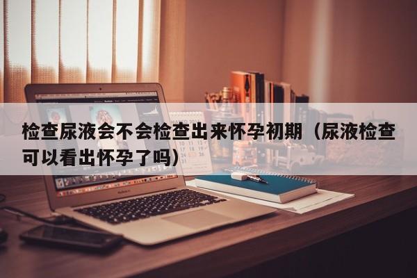 检查尿液会不会检查出来怀孕初期（尿液检查可以看出怀孕了吗）