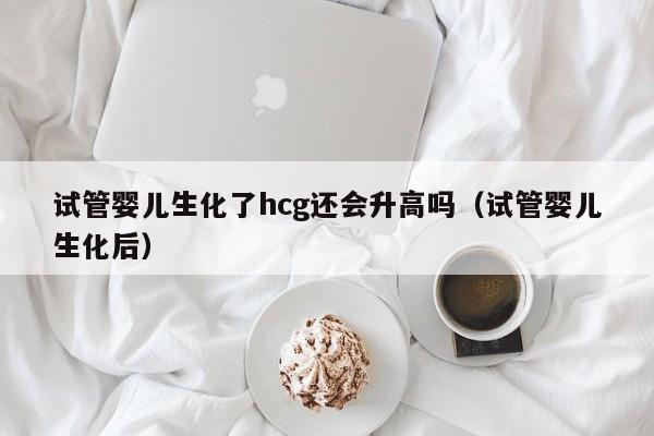试管婴儿生化了hcg还会升高吗（试管婴儿生化后）