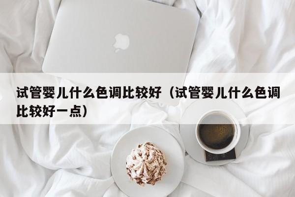 试管婴儿什么色调比较好（试管婴儿什么色调比较好一点）