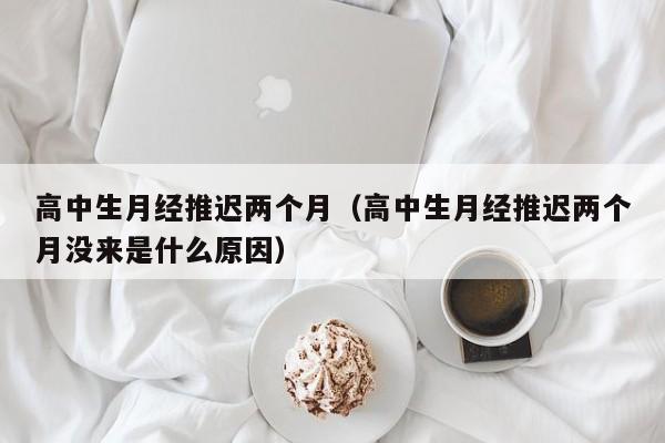 高中生月经推迟两个月（高中生月经推迟两个月没来是什么原因）
