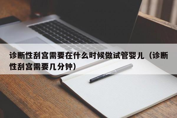 诊断性刮宫需要在什么时候做试管婴儿（诊断性刮宫需要几分钟）