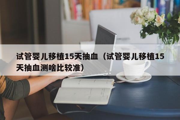 试管婴儿移植15天抽血（试管婴儿移植15天抽血测啥比较准）