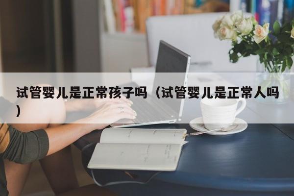 试管婴儿是正常孩子吗（试管婴儿是正常人吗）
