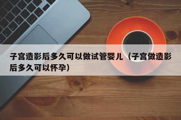 子宫造影后多久可以做试管婴儿（子宫做造影后多久可以怀孕）