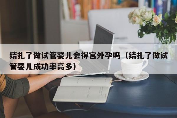 结扎了做试管婴儿会得宫外孕吗（结扎了做试管婴儿成功率高多）