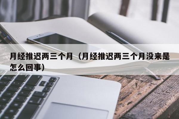 月经推迟两三个月（月经推迟两三个月没来是怎么回事）