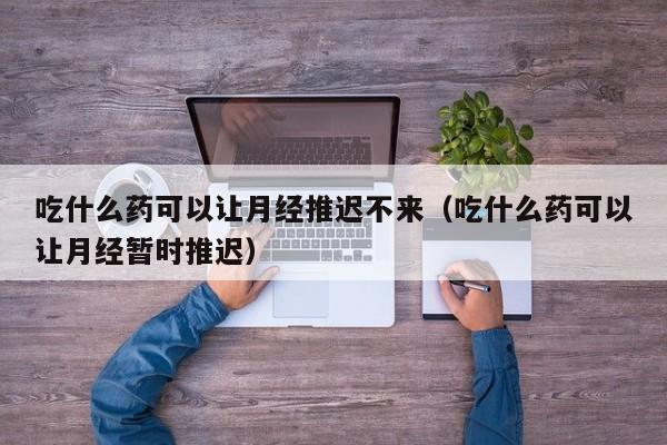 吃什么药可以让月经推迟不来（吃什么药可以让月经暂时推迟）