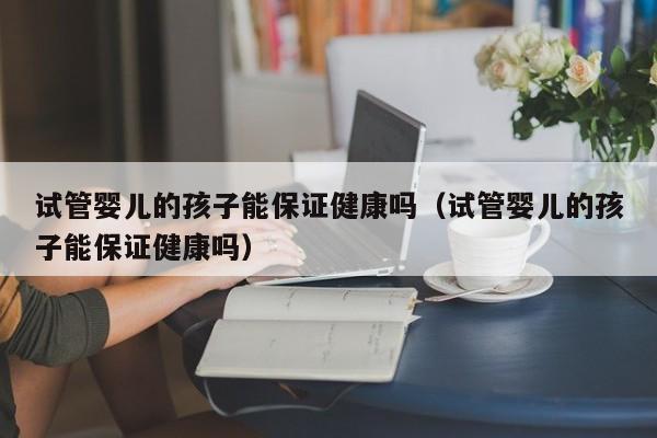 试管婴儿的孩子能保证健康吗（试管婴儿的孩子能保证健康吗）