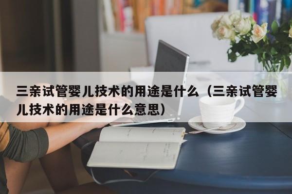 三亲试管婴儿技术的用途是什么（三亲试管婴儿技术的用途是什么意思）