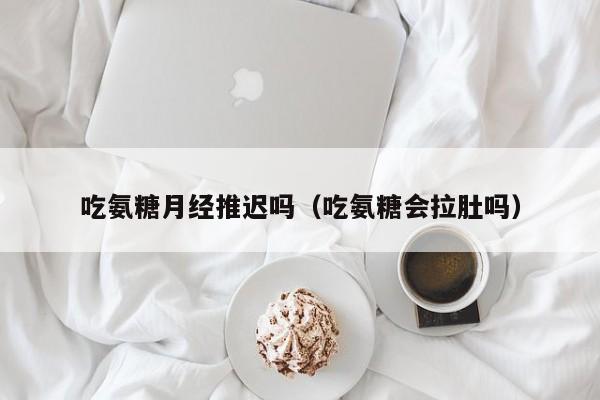 吃氨糖月经推迟吗（吃氨糖会拉肚吗）