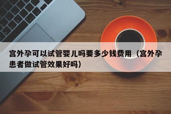 宫外孕可以试管婴儿吗要多少钱费用（宫外孕患者做试管效果好吗）