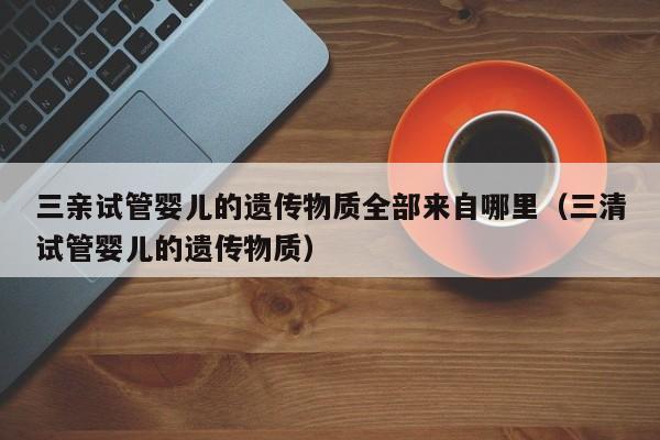 三亲试管婴儿的遗传物质全部来自哪里（三清试管婴儿的遗传物质）