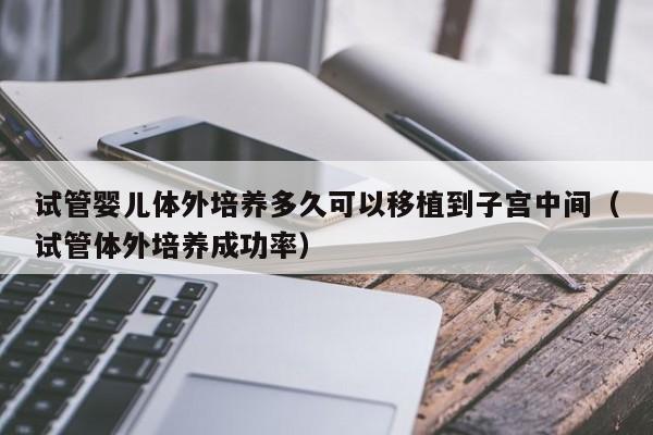 试管婴儿体外培养多久可以移植到子宫中间（试管体外培养成功率）