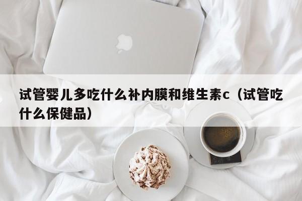 试管婴儿多吃什么补内膜和维生素c（试管吃什么保健品）