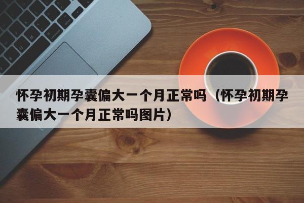 怀孕初期孕囊偏大一个月正常吗（怀孕初期孕囊偏大一个月正常吗图片）