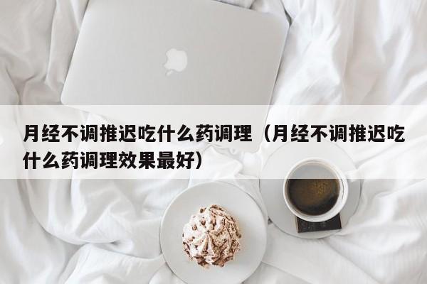月经不调推迟吃什么药调理（月经不调推迟吃什么药调理效果最好）