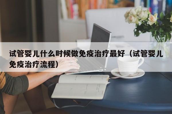 试管婴儿什么时候做免疫治疗最好（试管婴儿免疫治疗流程）
