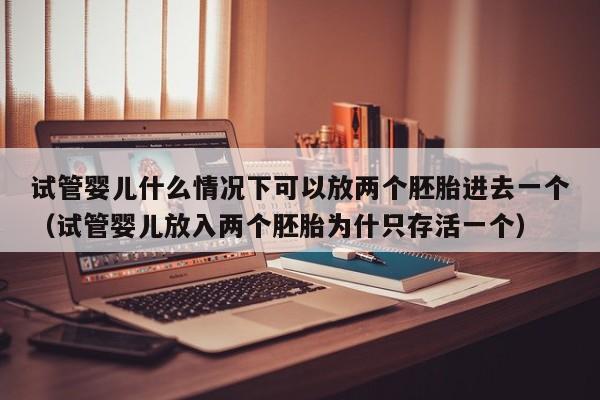 试管婴儿什么情况下可以放两个胚胎进去一个（试管婴儿放入两个胚胎为什只存活一个）