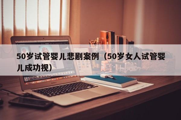 50岁试管婴儿悲剧案例（50岁女人试管婴儿成功视）