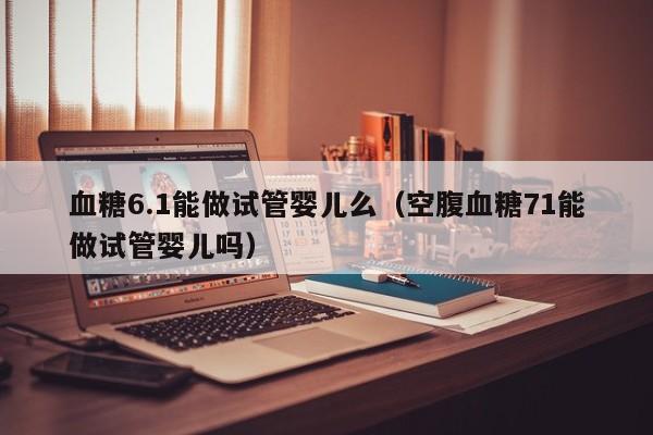 血糖6.1能做试管婴儿么（空腹血糖71能做试管婴儿吗）