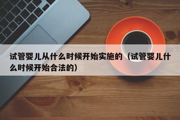 试管婴儿从什么时候开始实施的（试管婴儿什么时候开始合法的）