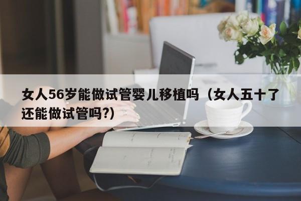 女人56岁能做试管婴儿移植吗（女人五十了还能做试管吗?）