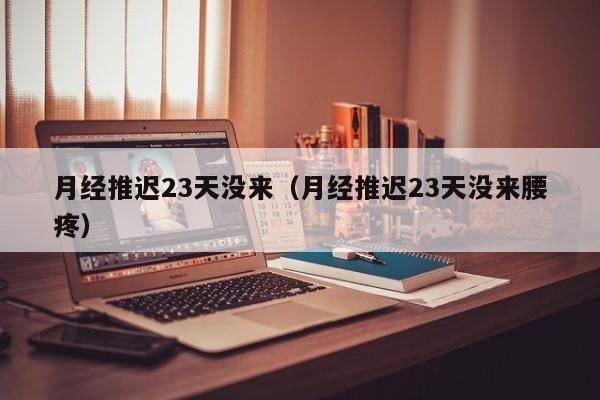 月经推迟23天没来（月经推迟23天没来腰疼）
