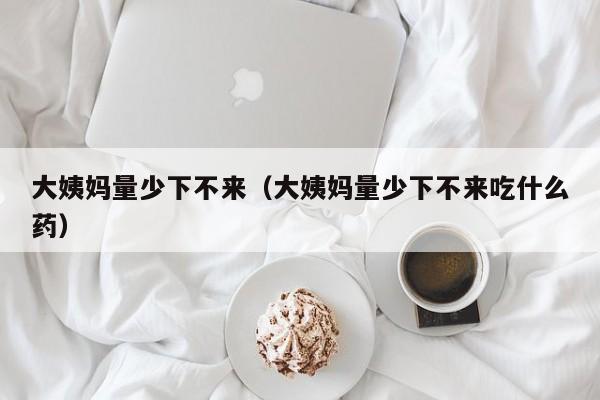 大姨妈量少下不来（大姨妈量少下不来吃什么药）