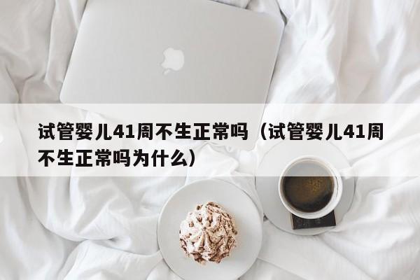 试管婴儿41周不生正常吗（试管婴儿41周不生正常吗为什么）