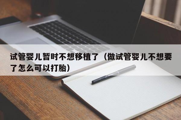 试管婴儿暂时不想移植了（做试管婴儿不想要了怎么可以打胎）