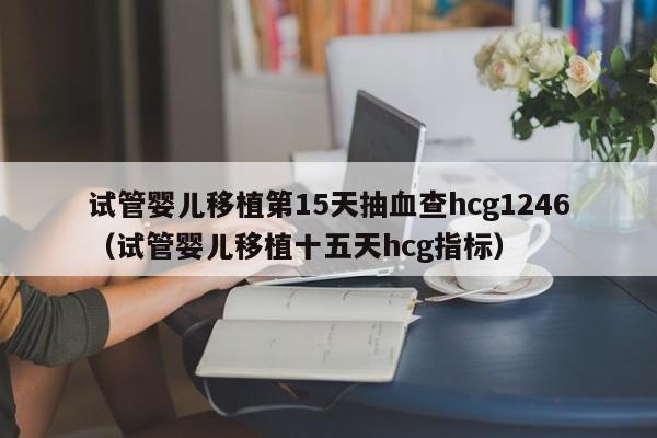 试管婴儿移植第15天抽血查hcg1246（试管婴儿移植十五天hcg指标）