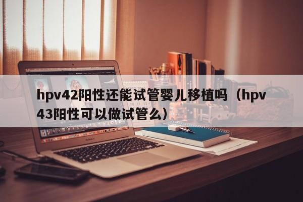hpv42阳性还能试管婴儿移植吗（hpv43阳性可以做试管么）