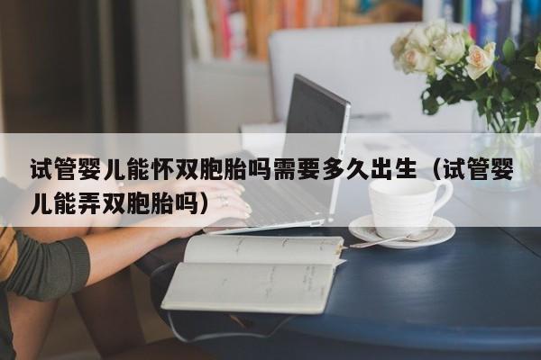 试管婴儿能怀双胞胎吗需要多久出生（试管婴儿能弄双胞胎吗）