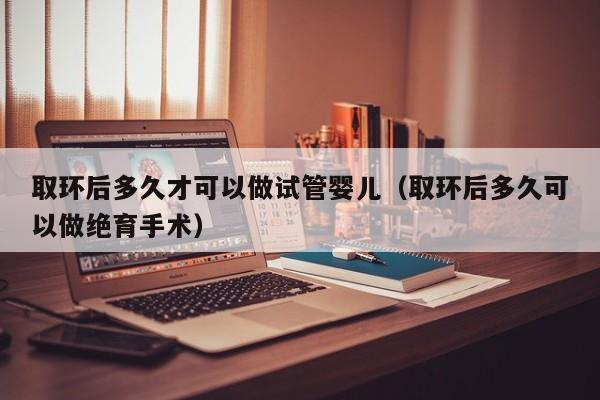 取环后多久才可以做试管婴儿（取环后多久可以做绝育手术）