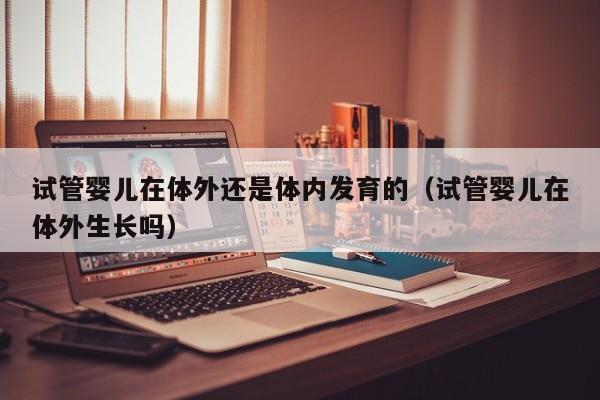 试管婴儿在体外还是体内发育的（试管婴儿在体外生长吗）