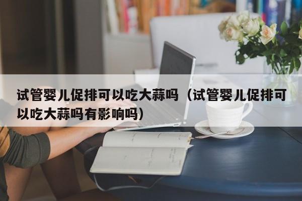试管婴儿促排可以吃大蒜吗（试管婴儿促排可以吃大蒜吗有影响吗）