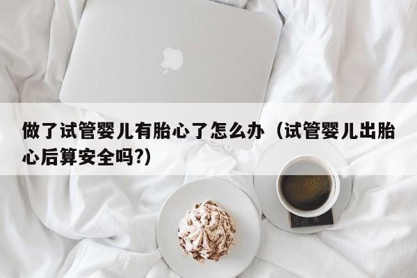 做了试管婴儿有胎心了怎么办（试管婴儿出胎心后算安全吗?）