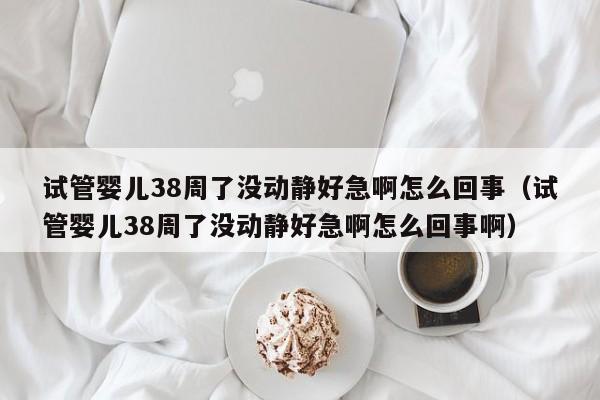 试管婴儿38周了没动静好急啊怎么回事（试管婴儿38周了没动静好急啊怎么回事啊）