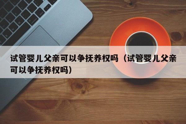 试管婴儿父亲可以争抚养权吗（试管婴儿父亲可以争抚养权吗）