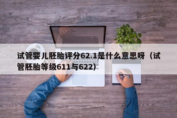 试管婴儿胚胎评分62.1是什么意思呀（试管胚胎等级611与622）