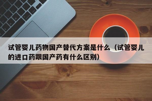 试管婴儿药物国产替代方案是什么（试管婴儿的进口药跟国产药有什么区别）