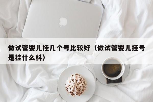 做试管婴儿挂几个号比较好（做试管婴儿挂号是挂什么科）