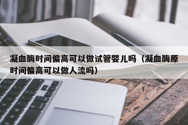 凝血酶时间偏高可以做试管婴儿吗（凝血酶原时间偏高可以做人流吗）