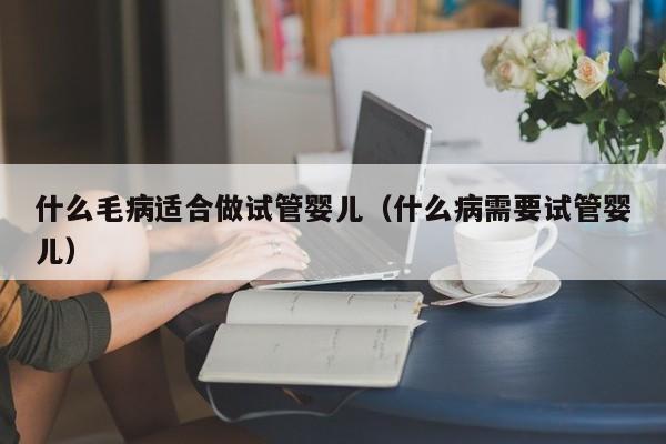 什么毛病适合做试管婴儿（什么病需要试管婴儿）