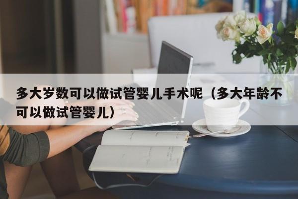 多大岁数可以做试管婴儿手术呢（多大年龄不可以做试管婴儿）