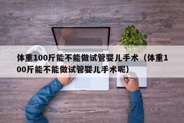 体重100斤能不能做试管婴儿手术（体重100斤能不能做试管婴儿手术呢）